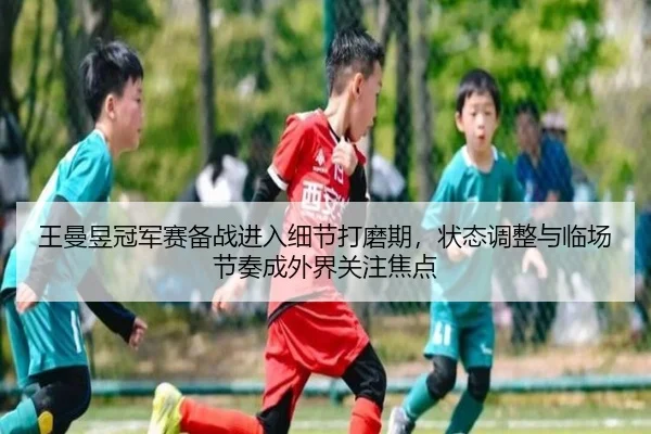 王曼昱冠军赛备战进入细节打磨期，状态调整与临场节奏成外界关注焦点